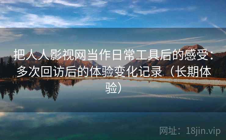 把人人影视网当作日常工具后的感受：多次回访后的体验变化记录（长期体验）-第2张图片