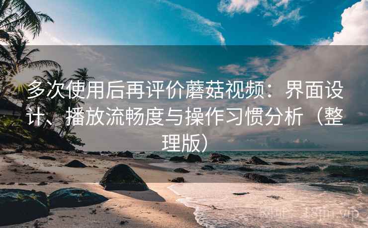 多次使用后再评价蘑菇视频:界面设计、播放流畅度与操作习惯分析(整理版)-第2张图片 多次使用后再评价蘑菇视频:界面设计、播放流畅度与操作习惯分析(整理版)-第2张图片