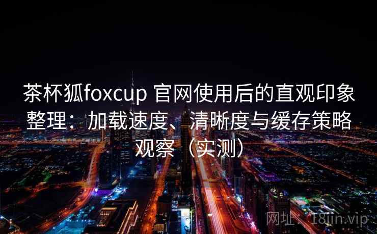 茶杯狐foxcup 官网使用后的直观印象整理:加载速度、清晰度与缓存策略观察(实测)-第1张图片 茶杯狐foxcup 官网使用后的直观印象整理:加载速度、清晰度与缓存策略观察(实测)-第1张图片