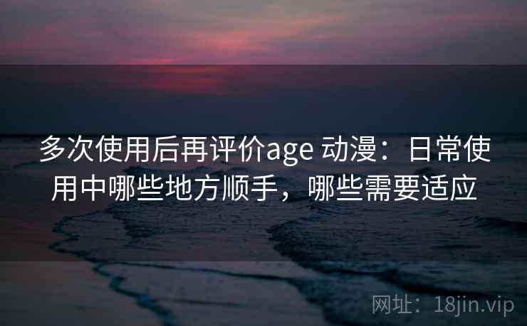 多次使用后再评价age 动漫:日常使用中哪些地方顺手,哪些需要适应-第2张图片 多次使用后再评价age 动漫:日常使用中哪些地方顺手,哪些需要适应-第2张图片
