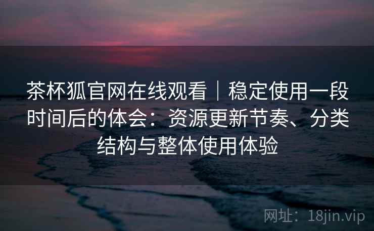 茶杯狐官网在线观看|稳定使用一段时间后的体会:资源更新节奏、分类结构与整体使用体验-第1张图片 茶杯狐官网在线观看|稳定使用一段时间后的体会:资源更新节奏、分类结构与整体使用体验-第1张图片