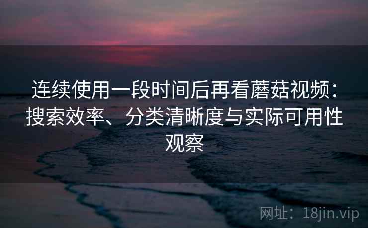 连续使用一段时间后再看蘑菇视频:搜索效率、分类清晰度与实际可用性观察-第2张图片 连续使用一段时间后再看蘑菇视频:搜索效率、分类清晰度与实际可用性观察-第2张图片