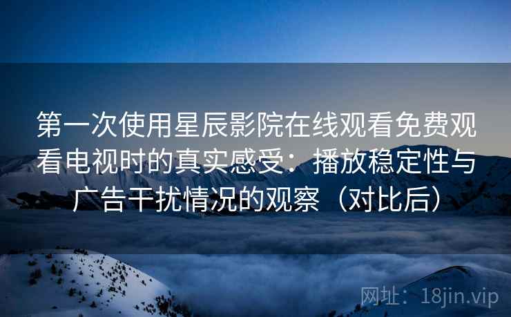 第一次使用星辰影院在线观看免费观看电视时的真实感受:播放稳定性与广告干扰情况的观察(对比后)-第1张图片 第一次使用星辰影院在线观看免费观看电视时的真实感受:播放稳定性与广告干扰情况的观察(对比后)-第1张图片