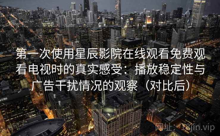 第一次使用星辰影院在线观看免费观看电视时的真实感受:播放稳定性与广告干扰情况的观察(对比后)-第2张图片 第一次使用星辰影院在线观看免费观看电视时的真实感受:播放稳定性与广告干扰情况的观察(对比后)-第2张图片