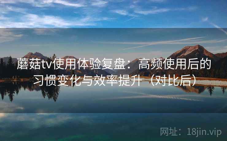 蘑菇tv使用体验复盘:高频使用后的习惯变化与效率提升(对比后)-第2张图片 蘑菇tv使用体验复盘:高频使用后的习惯变化与效率提升(对比后)-第2张图片