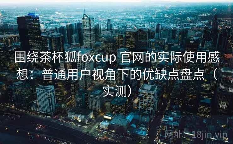 围绕茶杯狐foxcup 官网的实际使用感想:普通用户视角下的优缺点盘点(实测)-第1张图片 围绕茶杯狐foxcup 官网的实际使用感想:普通用户视角下的优缺点盘点(实测)-第1张图片