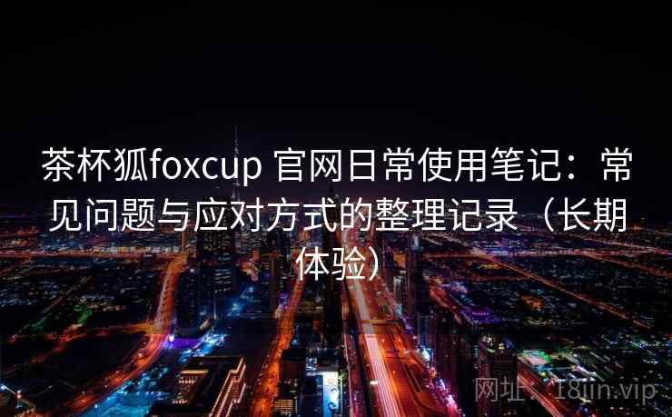 茶杯狐foxcup 官网日常使用笔记:常见问题与应对方式的整理记录(长期体验)-第2张图片 茶杯狐foxcup 官网日常使用笔记:常见问题与应对方式的整理记录(长期体验)-第2张图片
