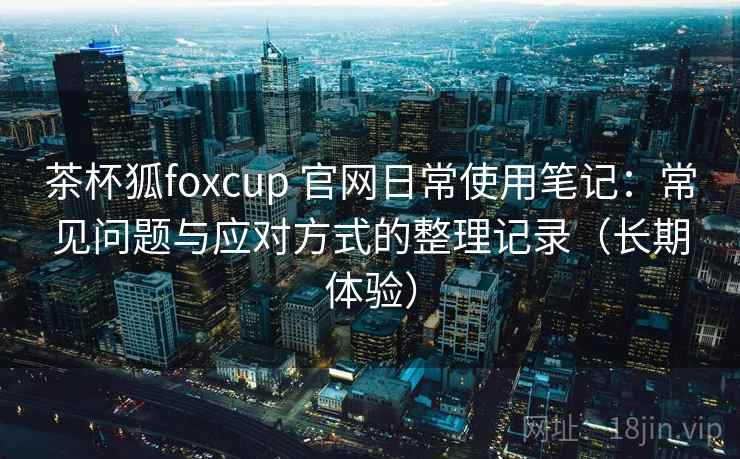 茶杯狐foxcup 官网日常使用笔记:常见问题与应对方式的整理记录(长期体验)-第1张图片 茶杯狐foxcup 官网日常使用笔记:常见问题与应对方式的整理记录(长期体验)-第1张图片