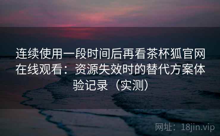 连续使用一段时间后再看茶杯狐官网在线观看:资源失效时的替代方案体验记录(实测)-第2张图片 连续使用一段时间后再看茶杯狐官网在线观看:资源失效时的替代方案体验记录(实测)-第2张图片