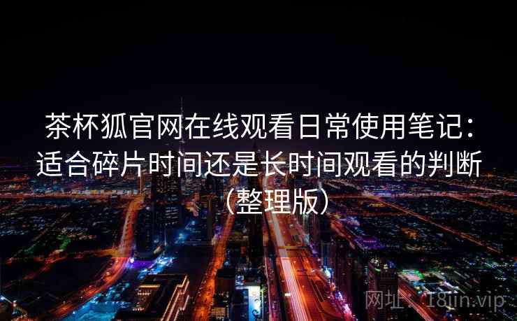 茶杯狐官网在线观看日常使用笔记:适合碎片时间还是长时间观看的判断(整理版)-第2张图片 茶杯狐官网在线观看日常使用笔记:适合碎片时间还是长时间观看的判断(整理版)-第2张图片