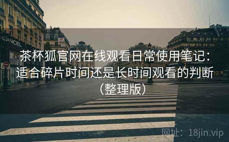 茶杯狐官网在线观看日常使用笔记:适合碎片时间还是长时间观看的判断(整理版)-第1张图片 茶杯狐官网在线观看日常使用笔记:适合碎片时间还是长时间观看的判断(整理版)-第1张图片