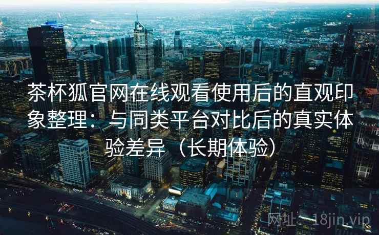 茶杯狐官网在线观看使用后的直观印象整理:与同类平台对比后的真实体验差异(长期体验)-第2张图片 茶杯狐官网在线观看使用后的直观印象整理:与同类平台对比后的真实体验差异(长期体验)-第2张图片